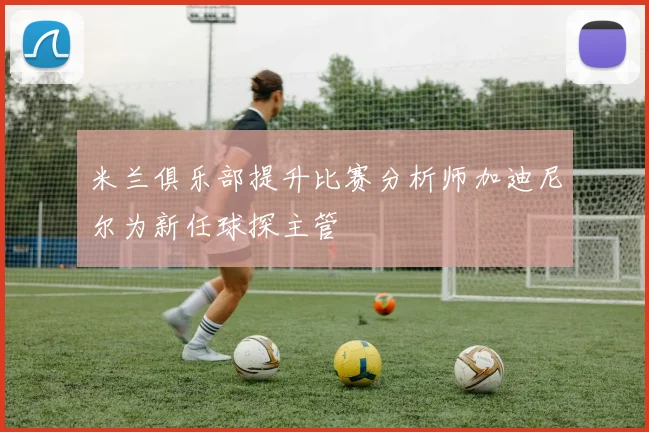 米兰俱乐部提升比赛分析师加迪尼尔为新任球探主管