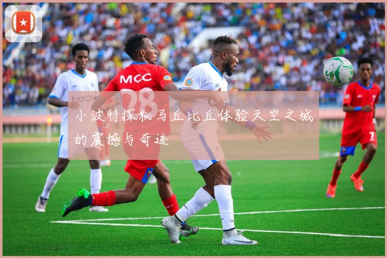 小波特探秘马丘比丘体验天空之城的震撼与奇迹